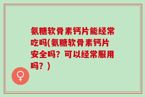 氨糖软骨素钙片能经常吃吗(氨糖软骨素钙片安全吗？可以经常服用吗？)