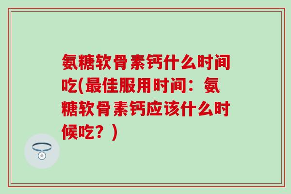 氨糖软骨素钙什么时间吃(佳服用时间:氨糖软骨素钙应该什么时候吃?) 氨糖软骨素钙什么时间吃(佳服用时间:氨糖软骨素钙应该什么时候吃?)