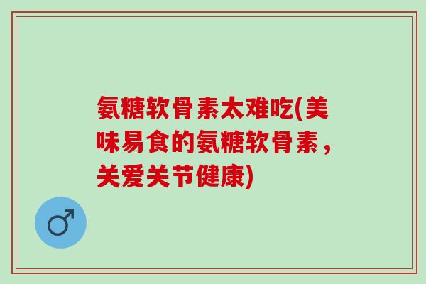 氨糖软骨素太难吃(美味易食的氨糖软骨素，关爱关节健康)