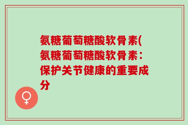 氨糖葡萄糖酸软骨素(氨糖葡萄糖酸软骨素：保护关节健康的重要成分