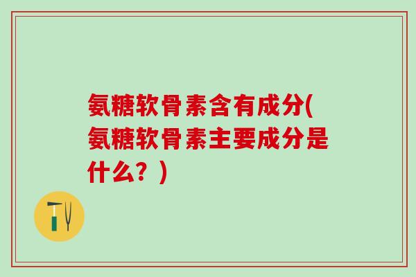 氨糖软骨素含有成分(氨糖软骨素主要成分是什么？)