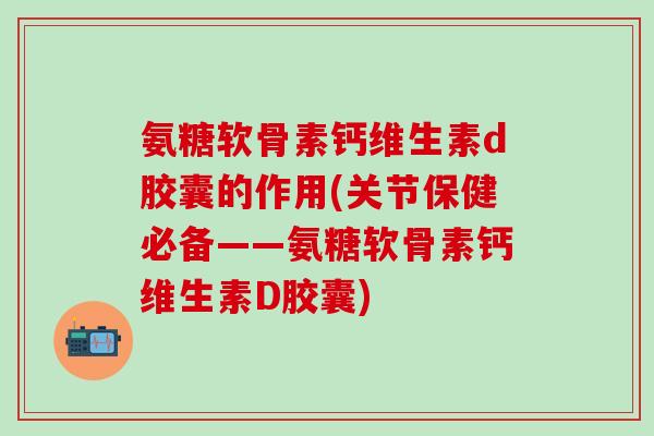 氨糖软骨素钙维生素d胶囊的作用(关节保健必备——氨糖软骨素钙维生素D胶囊)