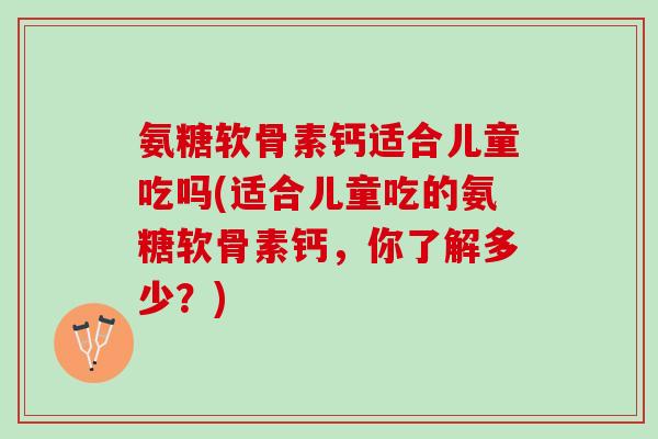 氨糖软骨素钙适合儿童吃吗(适合儿童吃的氨糖软骨素钙,你了解多少?) 氨糖软骨素钙适合儿童吃吗(适合儿童吃的氨糖软骨素钙,你了解多少?)
