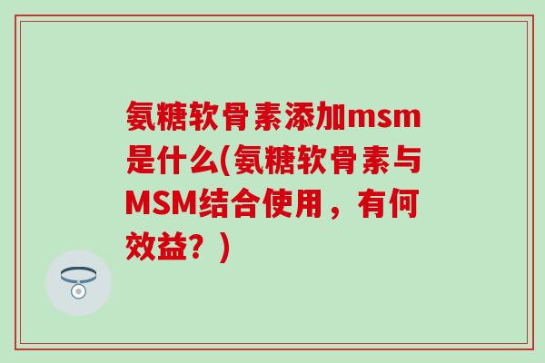 氨糖软骨素添加msm是什么(氨糖软骨素与MSM结合使用，有何效益？)