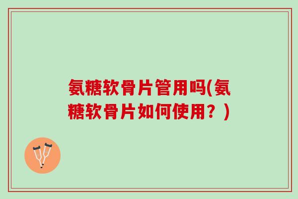 氨糖软骨片管用吗(氨糖软骨片如何使用？)