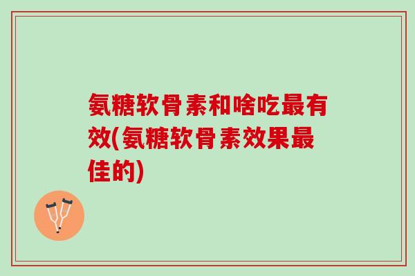 氨糖软骨素和啥吃最有效(氨糖软骨素效果最佳的)