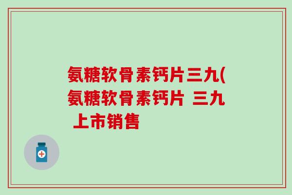 氨糖软骨素钙片三九(氨糖软骨素钙片 三九 上市销售
