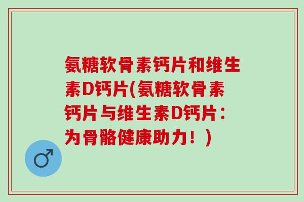 氨糖软骨素钙片和维生素D钙片(氨糖软骨素钙片与维生素D钙片：为骨骼健康助力！)