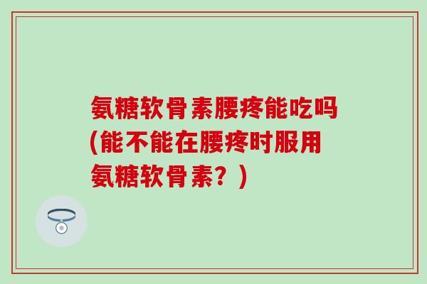 氨糖软骨素腰疼能吃吗(能不能在腰疼时服用氨糖软骨素？)