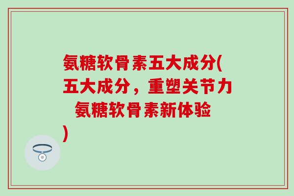 氨糖软骨素五大成分(五大成分，重塑关节力  氨糖软骨素新体验)