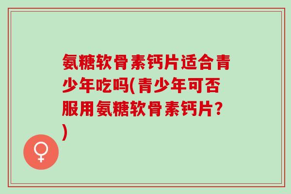 氨糖软骨素钙片适合青少年吃吗(青少年可否服用氨糖软骨素钙片？)