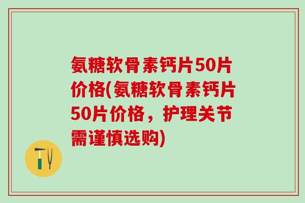 氨糖软骨素钙片50片价格(氨糖软骨素钙片50片价格，护理关节需谨慎选购)