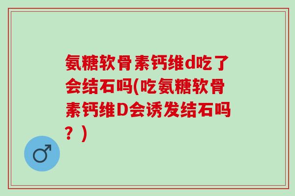 氨糖软骨素钙维d吃了会结石吗(吃氨糖软骨素钙维D会诱发结石吗？)