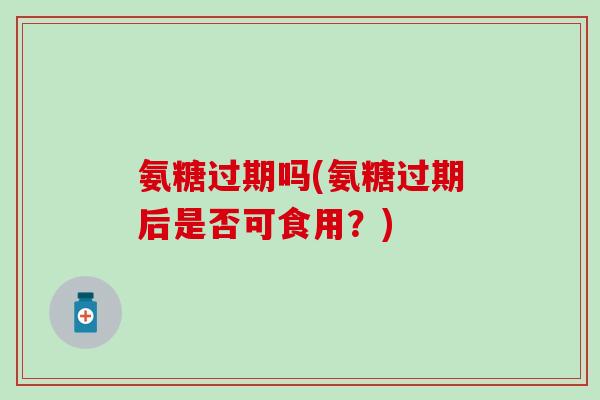 氨糖过期吗(氨糖过期后是否可食用？)