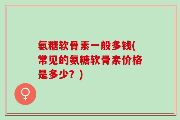 氨糖软骨素一般多钱(常见的氨糖软骨素价格是多少？)