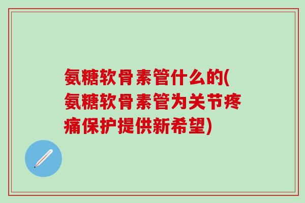 氨糖软骨素管什么的(氨糖软骨素管为关节疼痛保护提供新希望)