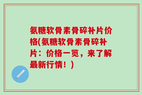 氨糖软骨素骨碎补片价格(氨糖软骨素骨碎补片：价格一览，来了解最新行情！)