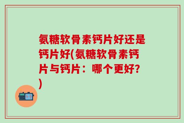 氨糖软骨素钙片好还是钙片好(氨糖软骨素钙片与钙片：哪个更好？)