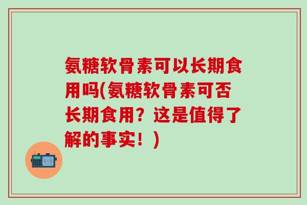氨糖软骨素可以长期食用吗(氨糖软骨素可否长期食用？这是值得了解的事实！)