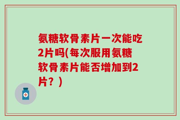 氨糖软骨素片一次能吃2片吗(每次服用氨糖软骨素片能否增加到2片？)