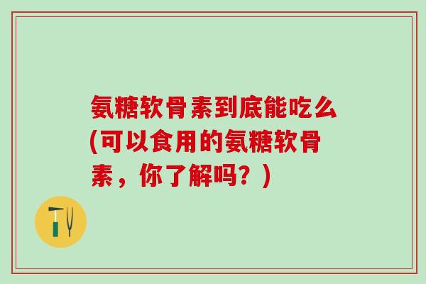 氨糖软骨素到底能吃么(可以食用的氨糖软骨素，你了解吗？)