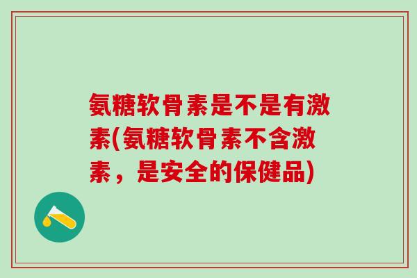 氨糖软骨素是不是有激素(氨糖软骨素不含激素，是安全的保健品)