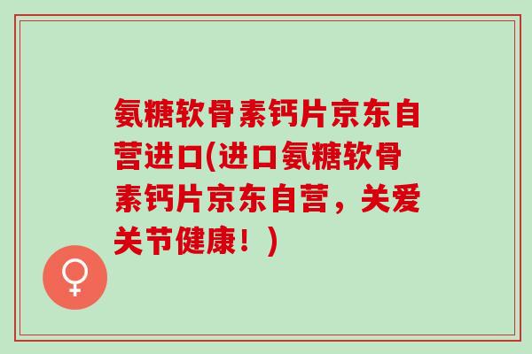 氨糖软骨素钙片京东自营进口(进口氨糖软骨素钙片京东自营，关爱关节健康！)