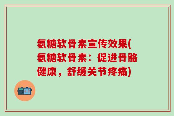 氨糖软骨素宣传效果(氨糖软骨素：促进骨骼健康，舒缓关节疼痛)