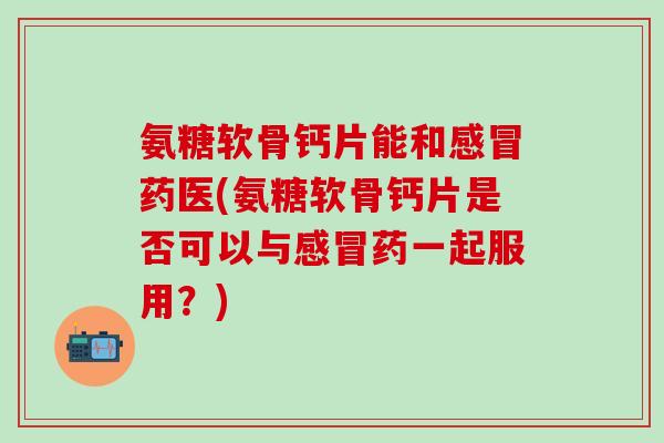 氨糖软骨钙片能和感冒药医(氨糖软骨钙片是否可以与感冒药一起服用？)