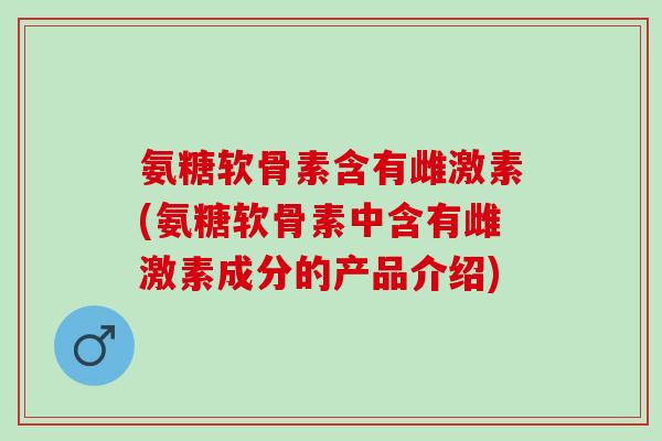 氨糖软骨素含有雌激素(氨糖软骨素中含有雌激素成分的产品介绍)