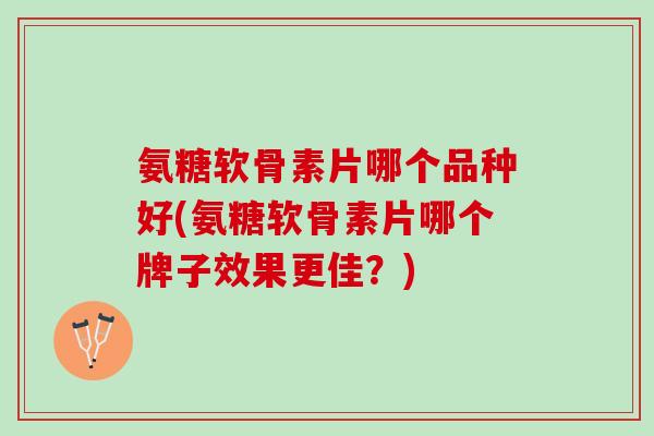 氨糖软骨素片哪个品种好(氨糖软骨素片哪个牌子效果更佳？)