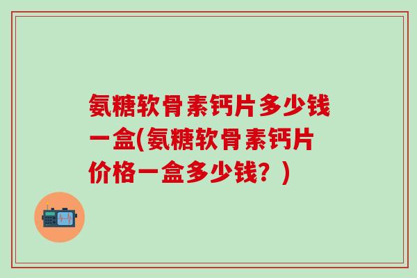 氨糖软骨素钙片多少钱一盒(氨糖软骨素钙片价格一盒多少钱？)