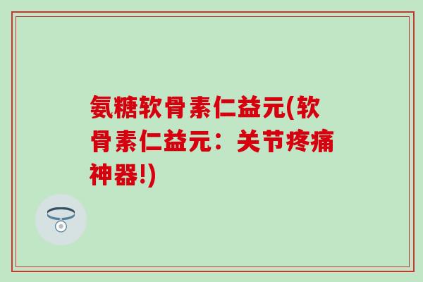 氨糖软骨素仁益元(软骨素仁益元：关节疼痛神器!)
