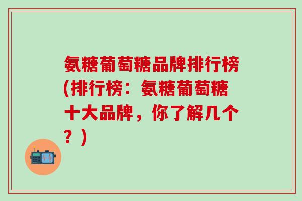 氨糖葡萄糖品牌排行榜(排行榜：氨糖葡萄糖十大品牌，你了解几个？)