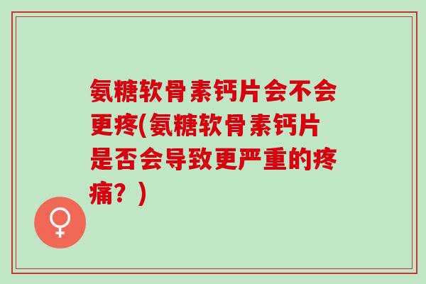 氨糖软骨素钙片会不会更疼(氨糖软骨素钙片是否会导致更严重的疼痛？)