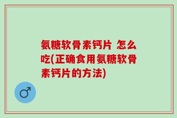 氨糖软骨素钙片 怎么吃(正确食用氨糖软骨素钙片的方法)
