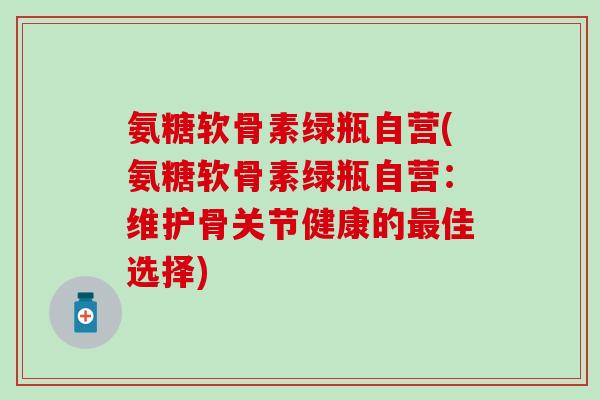 氨糖软骨素绿瓶自营(氨糖软骨素绿瓶自营：维护骨关节健康的最佳选择)