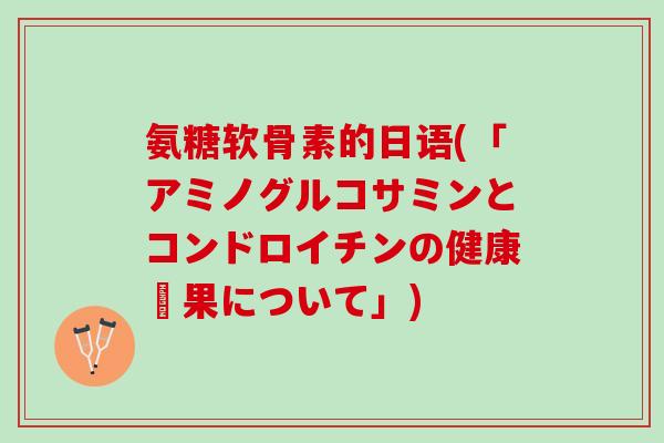 氨糖软骨素的日语(「アミノグルコサミンとコンドロイチンの健康効果について」)