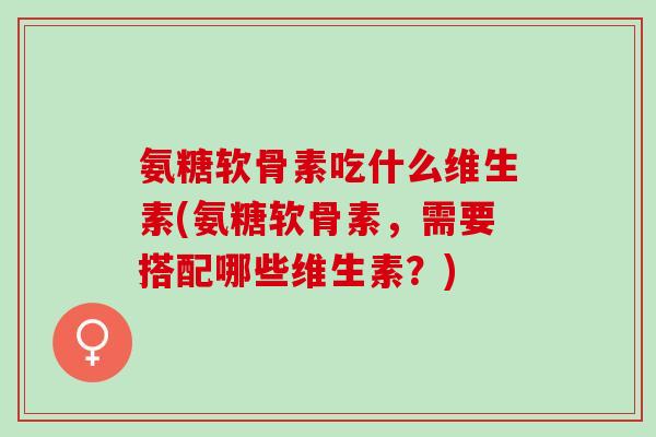 氨糖软骨素吃什么维生素(氨糖软骨素，需要搭配哪些维生素？)