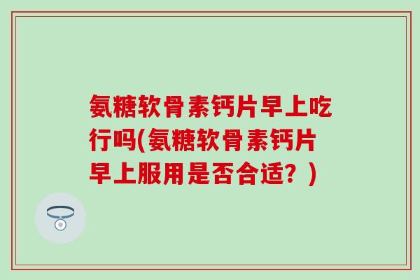 氨糖软骨素钙片早上吃行吗(氨糖软骨素钙片早上服用是否合适？)