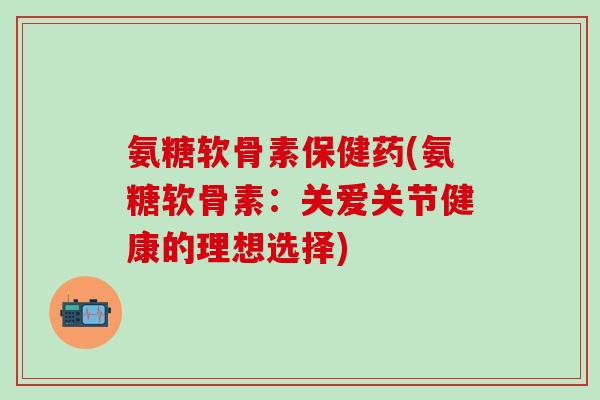 氨糖软骨素保健药(氨糖软骨素：关爱关节健康的理想选择)