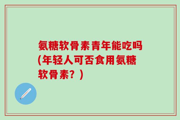 氨糖软骨素青年能吃吗(年轻人可否食用氨糖软骨素？)