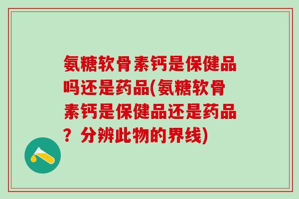 氨糖软骨素钙是保健品吗还是药品(氨糖软骨素钙是保健品还是药品？分辨此物的界线)