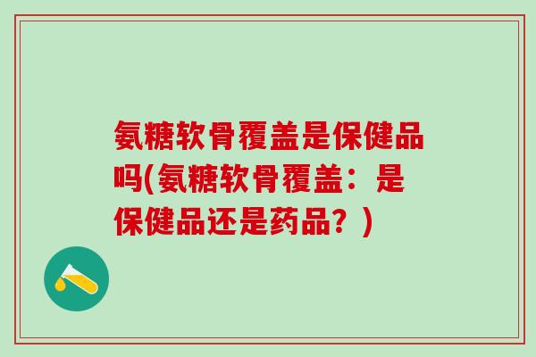 氨糖软骨覆盖是保健品吗(氨糖软骨覆盖：是保健品还是药品？)