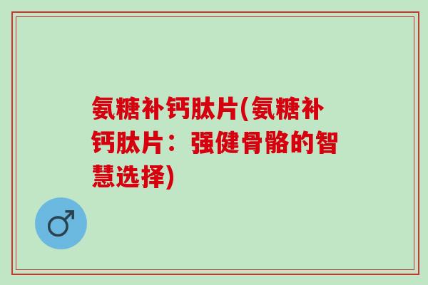 氨糖补钙肽片(氨糖补钙肽片：强健骨骼的智慧选择)