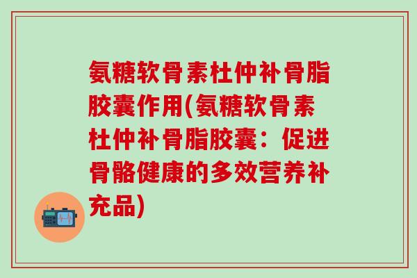 氨糖软骨素杜仲补骨脂胶囊作用(氨糖软骨素杜仲补骨脂胶囊:促进骨骼健康的多效营养补充品) 氨糖软骨素杜仲补骨脂胶囊作用(氨糖软骨素杜仲补骨脂胶囊:促进骨骼健康的多效营养补充品)