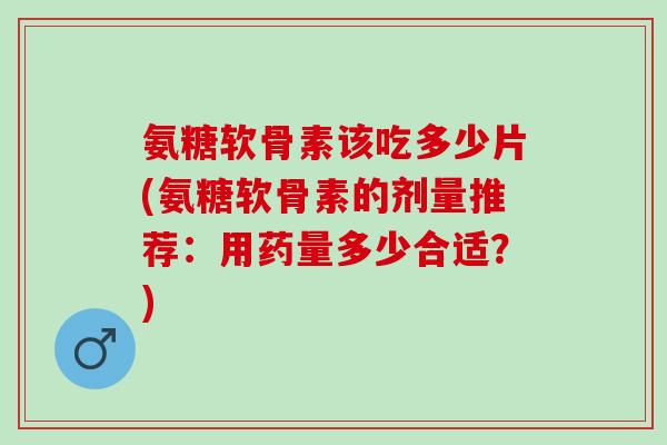 氨糖软骨素该吃多少片(氨糖软骨素的剂量推荐：用药量多少合适？)