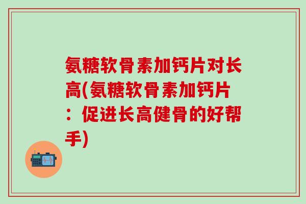 氨糖软骨素加钙片对长高(氨糖软骨素加钙片：促进长高健骨的好帮手)