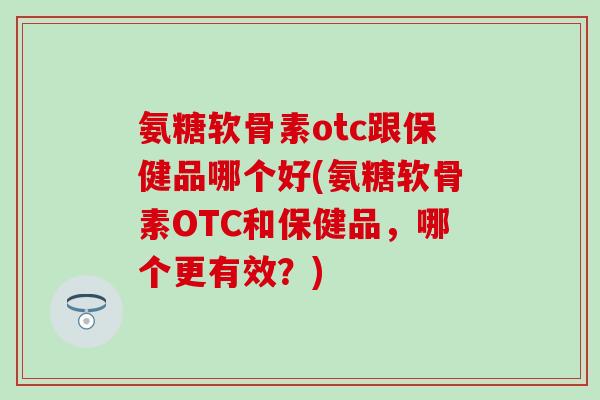 氨糖软骨素otc跟保健品哪个好(氨糖软骨素OTC和保健品，哪个更有效？)
