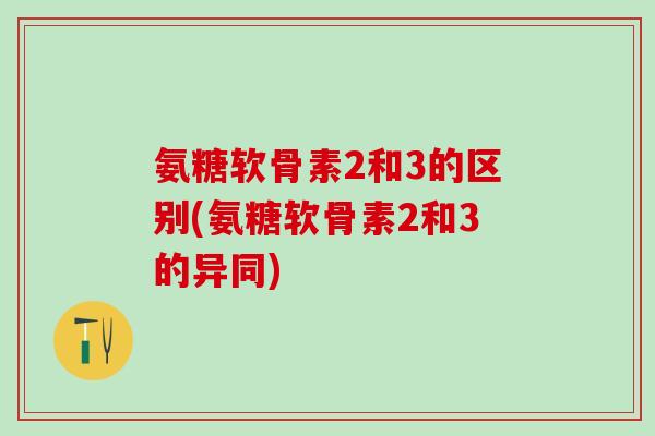 氨糖软骨素2和3的区别(氨糖软骨素2和3的异同)